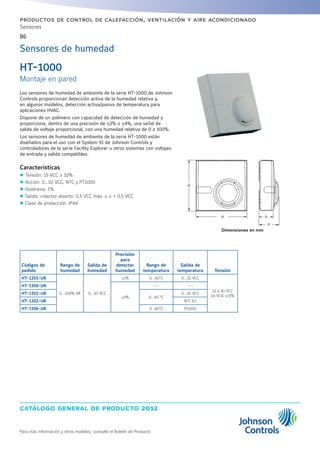 catálogo general de producto 2012
86
Para más información y otros modelos, consulte el Boletín de Producto
productos de control de calefacción, ventilación y aire acondicionado
Sensores
Sensores de humedad
Los sensores de humedad de ambiente de la serie HT-1000 de Johnson
Controls proporcionan detección activa de la humedad relativa y,
en algunos modelos, detección activa/pasiva de temperatura para
aplicaciones HVAC.
Dispone de un polímero con capacidad de detección de humedad y
proporciona, dentro de una precisión de ±2% o ±4%, una señal de
salida de voltaje proporcional, con una humedad relativa de 0 a 100%.
Los sensores de humedad de ambiente de la serie HT-1000 están
diseñados para el uso con el System 91 de Johnson Controls y
controladores de la serie Facility Explorer u otros sistemas con voltajes
de entrada y salida compatibles.
Características
zz Tensión: 15 VCC ± 10%
zz Acción: 0...10 VCC, NTC y PT1000
zz Histéresis: 1%
zz Salida: colector abierto: 0,5 VCC máx. o ≤ + 0,5 VCC
zz Clase de protección: IP44
HT-1000
Montaje en pared
Códigos de
pedido
Rango de
humedad
Salida de
humedad
Precisión
para
detectar
humedad
Rango de
temperatura
Salida de
temperatura Tensión
HT-1201-UR
0…100% HR 0…10 VCC
±2% 0...40°C 0…10 VCC
12 a 30 VCC
24 VCA ±15%
HT-1300-UR
±4%
--- ---
HT-1301-UR
0...40 °C
0…10 VCC
HT-1303-UR NTC K2
HT-1306-UR 0...60°C Pt1000
Dimensiones en mm
 