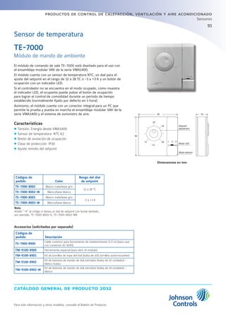 catálogo general de producto 2012
Para más información y otros modelos, consulte el Boletín de Producto
productos de control de calefacción, ventilación y aire acondicionado
91
Sensores
Dimensiones en mm
TE-7000
Módulo de mando de ambiente
El módulo de comando de sala TE-7000 está diseñado para el uso con
el ensamblaje modular VAV de la serie VMA1400.
El módulo cuenta con un sensor de temperatura NTC, un dial para el
ajuste del setpoint en el rango de 12 a 28 ºC o -3 a +3 K y un botón de
ocupación con un indicador LED.
Si el controlador no se encuentra en el modo ocupado, como muestra
el indicador LED, el ocupante puede pulsar el botón de ocupación
para lograr el control de comodidad durante un período de tiempo
establecido (normalmente fijado por defecto en 1 hora).
Asimismo, el módulo cuenta con un conector integral para un PC que
permite la prueba y puesta en marcha el ensamblaje modular VAV de la
serie VMA1400 y el sistema de suministro de aire.
Características
zz Tensión: Energía desde VMA1400
zz Sensor de temperatura: NTC K2
zz Botón de anulación de ocupación
zz Clase de protección: IP30
zz Ajuste remoto del setpoint
Sensor de temperatura
Accesorios (solicitados por separado)
Códigos de
pedido Descripción
TE-7000-8900
Cable conector para herramienta de mantenimiento (1,5 m) (para usar
con conversor IU-9100)
TM-9100-8900 Herramienta especial (para abrir el módulo)
TM-9100-8901 Kit de tornillos de tope del dial (bolsa de 100 tornillos autorroscantes)
TM-9100-8902
Kit de botones de mando de dial estriados (bolsa de 10 unidades) -
blanco hueso
TM-9100-8902-W
Kit de botones de mando de dial estriados (bolsa de 10 unidades) -
blanco
Códigos de
pedido Color
Rango del dial
de setpoint
TE-7000-8002 Blanco mate/base gris
12 a 28 °C
TE-7000-8002-W Blanco/base blanca
TE-7000-8003 Blanco mate/base gris
-3 a +3 K
TE-7000-8003-W Blanco/base blanca
Nota
Añadir -K al código si desea un dial de setpoint con borde dentado,
por ejemplo, TE-7000-8002-K, TE-7000-8002-WK
Setpoint
adjustment
Mode LED
Mode selector
80 33
20
12
∞C
28
24
80
 