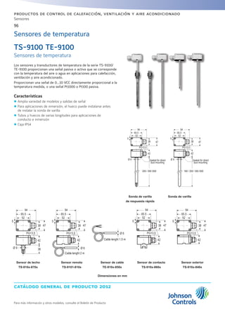 catálogo general de producto 2012
96
Para más información y otros modelos, consulte el Boletín de Producto
productos de control de calefacción, ventilación y aire acondicionado
Sensores
Sensores de temperatura
TS-9100 TE-9100
Sensores de temperatura
Los sensores y transductores de temperatura de la serie TS-9100/
TE-9100 proporcionan una señal pasiva o activa que se corresponde
con la temperatura del aire o agua en aplicaciones para calefacción,
ventilación y aire acondicionado.
Proporcionan una señal de 0...10 VCC directamente proporcional a la
temperatura medida, o una señal Pt1000 o Pt100 pasiva.
Características
zz Amplia variedad de modelos y salidas de señal
zz Para aplicaciones de inmersión, el hueco puede instalarse antes
de instalar la sonda de varilla
zz Tubos y huecos de varias longitudes para aplicaciones de
conducto e inmersión
zz Caja IP54
Sonda de varilla
de respuesta rápida
Sonda de varilla
Sensor de techo
TS-910x-870x
Sensor de contacto
TS-910x-860x
Sensor exterior
TS-910x-840x
Sensor remoto
TS-9101-810x
Sensor de cable
TE-910x-850x
Dimensiones en mm
94
65 5
52
94
65.5
52
5 5
38 47 38 47
PG13 5 PG13.5
42 42
Ø 9 Ø 9Gasket for direct
duct mounting
Gasket for direct
duct mounting
200 / 300 /500 160 / 200 / 300 /500
94
65.5
52
5
38 47
PG13.5
94
65.5
52
5
38 47
PG13.5
42 42
Ø 9 36 Ø 6
Cable lenght 2 m
Ø 6
Cable lenght 1.5 m
94
65.5
52
5
38 47
PG13.5
42 42
94
65.5
52
5
38 47
PG13.5
 