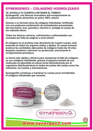 TE ¡AYUDA A TU CUERPO A DETENER EL TIEMPO!
SynergenO2, una fórmula innovadora anti envejecimiento es
un suplemento alimenticio en polvo 100% natural.
Gracias a su fórmula única de colágeno hidrolizado, fortiﬁcada
con una poderosa combinación de antioxidantes provenientes
del resveratrol, acai, granada y vitamina C, protege al cuerpo de
los radicales libres.
Todos los dolores crónicos, sufrimientos y enfermedades son
causadas por falta de oxígeno a nivel celular!
El colágeno es la proteína más abundante de nuestro cuerpo, está
presente en todos los órganos vitales y tejidos. El cuerpo humano
produce las cantidades adecuadas de colágeno hasta los 25 años
después comienza a decrecer su producción, provocando el
envejecimiento prematuro.
La forma más rápida y efectiva para compensar la falta de colágeno
es con colágeno hidrolizado, gracias al pequeño tamaño de sus
moléculas es absorbido en pocas horas eﬁcientemente por el
organismo distribuyéndose en todas las partes del cuerpo como los
intestinos, los huesos y articulaciones.
SynergenO2 contribuye a mantener tu cuerpo joven brindándole
el colágeno hidrolizado que necesita.
111111
SYNERGENO2 - COLAGENO HIDROLIZADO
www.synergyo2.comwww.synergyo2.comwww.synergyo2.com
 