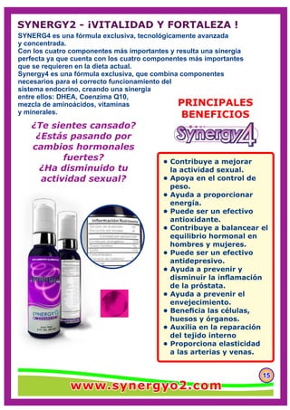 SYNERG4 es una fórmula exclusiva, tecnológicamente avanzada
y concentrada.
Con los cuatro componentes más importantes y resulta una sinergia
perfecta ya que cuenta con los cuatro componentes más importantes
que se requieren en la dieta actual.
Synergy4 es una fórmula exclusiva, que combina componentes
necesarios para el correcto funcionamiento del
sistema endocrino, creando una sinergia
entre ellos: DHEA, Coenzima Q10,
mezcla de aminoácidos, vitaminas
y minerales.
151515
PRINCIPALES
BENEFICIOS
• Contribuye a mejorar
la actividad sexual.
• Apoya en el control de
peso.
• Ayuda a proporcionar
energía.
• Puede ser un efectivo
antioxidante.
• Contribuye a balancear el
equilibrio hormonal en
hombres y mujeres.
• Puede ser un efectivo
antidepresivo.
• Ayuda a prevenir y
disminuir la inﬂamación
de la próstata.
• Ayuda a prevenir el
envejecimiento.
• Beneﬁcia las células,
huesos y órganos.
• Auxilia en la reparación
del tejido interno
• Proporciona elasticidad
a las arterias y venas.
¿Te sientes cansado?
¿Estás pasando por
cambios hormonales
fuertes?
¿Ha disminuido tu
actividad sexual?
SYNERGY2 - ¡VITALIDAD Y FORTALEZA !
www.synergyo2.comwww.synergyo2.comwww.synergyo2.com
 
