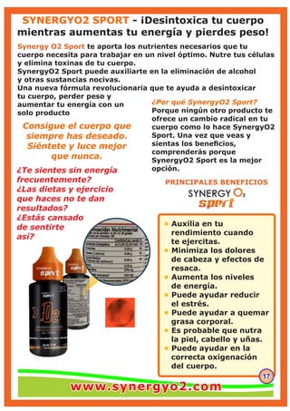 171717
• Auxilia en tu
rendimiento cuando
te ejercitas.
Minimiza los dolores•
de cabeza y efectos de
resaca.
Aumenta los niveles•
de energía.
Puede ayudar reducir•
el estrés.
Puede ayudar a quemar•
grasa corporal.
Es probable que nutra•
la piel, cabello y uñas.
Puede ayudar en la•
correcta oxigenación
del cuerpo.
PRINCIPALES BENEFICIOS
¿Te sientes sin energía
frecuentemente?
¿Las dietas y ejercicio
que haces no te dan
resultados?
¿Estás cansado
de sentirte
así?
Synergy O2 Sport te aporta los nutrientes necesarios que tu
cuerpo necesita para trabajar en un nivel óptimo. Nutre tus células
y elimina toxinas de tu cuerpo.
SynergyO2 Sport puede auxiliarte en la eliminación de alcohol
y otras sustancias nocivas.
Una nueva fórmula revolucionaria que te ayuda a desintoxicar
tu cuerpo, perder peso y
aumentar tu energía con un
solo producto
¿Por qué SynergyO2 Sport?
Porque ningún otro producto te
ofrece un cambio radical en tu
cuerpo como lo hace SynergyO2
Sport. Una vez que veas y
sientas los beneﬁcios,
comprenderás porque
SynergyO2 Sport es la mejor
opción.
Consigue el cuerpo que
siempre has deseado.
Siéntete y luce mejor
que nunca.
SYNERGYO2 SPORT - ¡Desintoxica tu cuerpo
mientras aumentas tu energía y pierdes peso!
www.synergyo2.comwww.synergyo2.comwww.synergyo2.com
 
