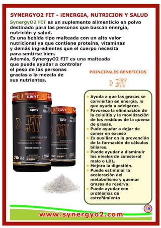 191919
SYNERGYO2 FIT - ¡ENERGIA, NUTRICION Y SALUD
PRINCIPALES BENEFICIOS
SynergyO2 FIT es un suplemento alimenticio en polvo
destinado para las personas que buscan energía,
nutrición y salud.
Es una bebida tipo malteada con un alto valor
nutricional ya que contiene proteína, vitaminas
y demás ingredientes que el cuerpo necesita
para sentirse bien.
Además, SynergyO2 FIT es una malteada
que puede ayudar a controlar
el peso de las personas
gracias a la mezcla de
sus nutrientes.
• Ayuda a que las grasas se
conviertan en energía, lo
que ayuda a adelgazar.
Favorece la eliminación de•
la celulitis y la movilización
de los residuos de la quema
de grasas.
Pude ayudar a dejar de•
comer en exceso
Es auxiliar en la prevención•
de la formación de cálculos
biliares.
Puede ayudar a disminuir•
los niveles de colesterol
malo o LDL.
Mejora la digestión.•
Puede estimular la•
aceleración del
metabolismo y quemar
grasas de reserva.
Puede ayudar con•
problemas de
estreñimiento
www.synergyo2.comwww.synergyo2.comwww.synergyo2.com
 
