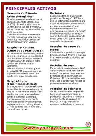 202020
Grano de Café Verde
Ácido clorogénico:
El extracto de café verde por su alto
contenido de Ácido Clorogénico
(+ 50%) inhibe el apetito hasta en
un 40% por lo que con SynergyO2
FIT se consumen menos calorías sin
sentir ansiedad.
Combinado con una alimentación
correcta y ejercicios para quemar
grasas los resultados pueden ser
extraordinarios y muy visibles.
Raspberry Ketones
(Cetonas de Frambuesa):
Las cetonas de frambuesa ayudan a
perder peso gracias a su capacidad
para hacer que el cuerpo mejore la
metabolización de grasas y éstas
puedan ser eliminadas más
fácilmente.
Son una sustancia natural que en
SynergyO2 FIT sirven en forma de
suplemento dietético, como una
ayuda para la pérdida de peso.
Mango Africano
(Fibra y antioxidantes):
Este ingrediente natural se obtiene
de semillas de mango africano y no
solo es un asombroso supresor del
apetito, sino que, al mismo tiempo
ayuda a aumentar la energía.
Rico en nutrientes y una fuente
importante de ﬁbra y antioxidantes;
la pulpa es rica en calcio y vitamina
C, y las semillas tienen minerales,
como el hierro y calcio.
Proteínas:
La mezcla ideal de 3 fuentes de
proteína en SynergyO2 FIT hace
que se potencialice generando una
mayor biodisponibilidad (asimilación
por gramo de consumo) y un
espectro más completo de
aminoácidos que tienen una función
benéﬁca y especíﬁca en nuestro
cuerpo, brindando una nutrición de
nueva generación y a su vez una
sensación de saciedad.
Proteína de suero de
leche:
Considerada la proteína con mayor
biodisponibilidad. Mejora el sistema
inmune evitando la posibilidad de
enfermar.
Proteína de soya:
En un estudio realizado en el 2006,
“The American Heart Association”
enfatizó que proporciona mayores
beneﬁcios en la disminución del
Colesterol LDL que las isoﬂavones
solas, por lo que reduce riesgos de
problemas cardiovasculares.
Proteína de chícharo:
Su alto contenido en L-Arginina la
hace ideal para incrementar la
producción natural de la hormona
de crecimiento, misma que se
encarga de mejorar nuestros
procesos metabólicos en general.
PRINCIPALES ACTIVOS
www.synergyo2.comwww.synergyo2.comwww.synergyo2.com
 