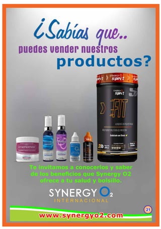 puedes vender nuestros
productos?
I N T E R N A C I O N A L
212121
Te invitamos a conocerlos y saber
de los beneﬁcios que Synergy O2
ofrece a tu salud y bolsillo.
www.synergyo2.comwww.synergyo2.comwww.synergyo2.com
 
