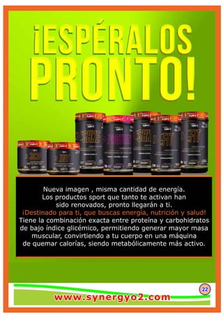 222222
Nueva imagen , misma cantidad de energía.
Los productos sport que tanto te activan han
sido renovados, pronto llegarán a ti.
¡Destinado para ti, que buscas energía, nutrición y salud!
Tiene la combinación exacta entre proteína y carbohidratos
de bajo índice glicémico, permitiendo generar mayor masa
muscular, convirtiendo a tu cuerpo en una máquina
de quemar calorías, siendo metabólicamente más activo.
www.synergyo2.comwww.synergyo2.comwww.synergyo2.com
 