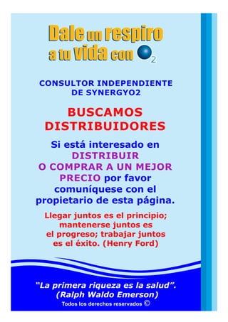 Daleun respiro
a tu convida
Daleun respiro
a tu convida
Todos los derechos reservados
Si está interesado en
DISTRIBUIR
O COMPRAR A UN MEJOR
PRECIO por favor
comuníquese con el
propietario de esta página.
BUSCAMOS
DISTRIBUIDORES
CONSULTOR INDEPENDIENTE
DE SYNERGYO2
“La primera riqueza es la salud”.
(Ralph Waldo Emerson)
Llegar juntos es el principio;
mantenerse juntos es
el progreso; trabajar juntos
es el éxito. (Henry Ford)
 