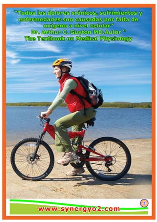333
“Todos los dolores crónicos, sufrimientos y“Todos los dolores crónicos, sufrimientos y
enfermedades son causadas por falta deenfermedades son causadas por falta de
oxígeno a nivel celular”oxígeno a nivel celular”
Dr. Arthur C. Guyton MD.Autor “Dr. Arthur C. Guyton MD.Autor “
The Textbook on Medical PhysiologyThe Textbook on Medical Physiology
“Todos los dolores crónicos, sufrimientos y
enfermedades son causadas por falta de
oxígeno a nivel celular”
Dr. Arthur C. Guyton MD.Autor “
The Textbook on Medical Physiology
www.synergyo2.comwww.synergyo2.comwww.synergyo2.com
 