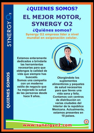 ¿Quiénes somos?
QUIENESSOMOS
444
¿QUIENES SOMOS?
Otorgándote los
suplementos
alimenticios y paquetes
de salud necesarios
para que lleves una
vida sana y feliz.
Contamos con centros
de distribución en
varias ciudades del
interior de la república
Mexicana. Actualmente,
estamos presentes en
10 países.
EL MEJOR MOTOR,
SYNERGY O2
Estamos enteramente
dedicados a brindarte
las herramientas
necesarias para que
obtengas la calidad de
vida que siempre has
buscado.
Somos una compañía
con un moderno
estilo de negocio que
ha mejorado la salud
de las personas desde
hace 9 años.
Synergy O2 empresa líder a nivel
mundial en oxigenación celular.
www.synergyo2.comwww.synergyo2.comwww.synergyo2.com
 