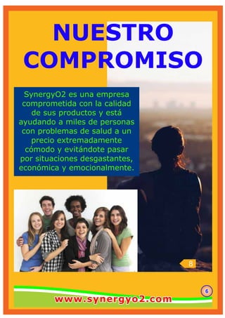 8
666
SynergyO2 es una empresa
comprometida con la calidad
de sus productos y está
ayudando a miles de personas
con problemas de salud a un
precio extremadamente
cómodo y evitándote pasar
por situaciones desgastantes,
económica y emocionalmente.
NUESTRO
COMPROMISO
www.synergyo2.comwww.synergyo2.comwww.synergyo2.com
 