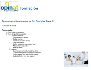 formación


Curso de gestión avanzada de Net Promoter Score ®

Duración: 8 horas

Contenido:
    1.- Curso básico de usuario
    2.-Curso de gestión avanzada
         2.1.-Fase cualitativa
               Segmentación clientes
               Qué preguntar
               Identificar asuntos claves
         2.2.- Fase cuantitativa
               Definir preguntas, campañas, etc…
               Administrar respuestas
               Analizar datos
         2.3.-Actuar
               Quién gestiona la información y cómo
               Qué técnicas y formación hay que mejorar.
               Qué procesos hay que mejorar, medir
               Qué obstáculos hay que superar
 