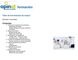 formación

Taller de herramientas de mejora.

Duración: 2 jornadas

Contenido:
    1.- Técnicas de resolución de problemas
          Diagramas de Pareto
          Isikawa (Diagrama Causas y Efectos)
          5 Porqués
    2.- Mapa de procesos
          Diseño de alto nivel
          Relaciones sistémicas
    3.- Identificación de despilfarros
          Trabajo valor – trabajo no valor
          Demanda valor – demanda fallo
    4.- Causas de variabilidad de los procesos
          Causas comunes y causas especiales
    5.- Control estadístico de procesos
          Cálculo
          Interpretación
     6.- Rediseño de procesos
          Flujos limpios
    7.-Utilización de medidas
          Mediciones versus propósito
          Mediciones para mejorar
 