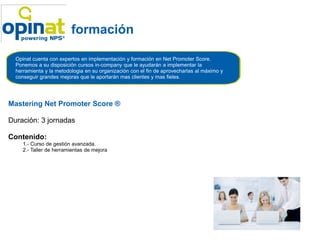 formación

  Opinat cuenta con expertos en implementación y formación en Net Promoter Score.
  Ponemos a su disposición cursos in-company que le ayudarán a implementar la
                                      company
  herramienta y la metodologia en su organización con el fin de aprovecharlas al máximo y
  conseguir grandes mejoras que le aportarán mas clientes y mas fieles.




Mastering Net Promoter Score ®

Duración: 3 jornadas

Contenido:
     1.- Curso de gestión avanzada.
     2.- Taller de herramientas de mejora
 