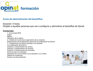 formación

Curso de administración del backoffice.

Duración: 4 horas
Dirigido a aquellas personas que van a configurar y administrar el backoffice de Opinat

Contenido:
    1.- El concepto NPS
    Origen
    Métrica
    Utilización de la métrica
    2.- Análisis de la estructura organizativa de su empresa.
    Determinación de los elementos clave para la configuración de Opinat
    3.- Configuración de Opinat orientado a su empresa
    La configuración del entorno.
    Creación y mantenimiento de centros.
    Creación y mantenimiento de usuarios.
    Creación y mantenimiento de encuestas.
    Como se crea una campaña.
    Asociación de una encuesta a una campaña y a un centro.
    Gestión de incidencias.
    Acceso a la documentación.
 