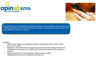 Como funciona, ejemplo de mail.
                        sms


Opinat SMS utiliza los mensajes cortos SMS para llegar a los encuestados. Este sistema envia
un SMS al teléfono móvil del cliente invitando a participar a la encuesta y adjunta un link en el
propio SMS para acceder a la misma.




Ventajas:
 •    Sistema aconsejable para aquellas empresas que disponen del móvil del cliente
      pero no de su mail.
 •    Respecto a Opinat Mail tiene la ventaja de que las terminales móviles avisan en el
      momento de la recepción de un SMS y esto hace que el usuario tienda a leerlo al
      instante.
 •    Este servicio tiene un coste asociado a cada mensaje enviado,
      independientemente de si contesta la encuesta o no
 