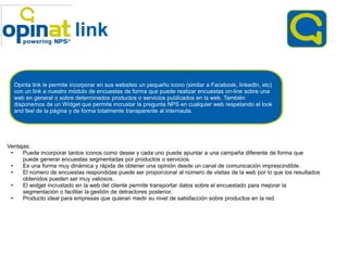 link

  Opinta link le permite incorporar en sus websites un pequeño icono (similar a Facebook, linkedIn, etc)
  con un link a nuestro módulo de encuestas de forma que puede realizar encuestas on on-line sobre una
  web en general o sobre determinados productos o servicios publicados en la web. También
  disponemos de un Widget que permite incrustar la pregunta NPS en cualquier web respetando el look
  and feel de la página y de forma totalmente transparente al internauta.




Ventajas:
 •    Puede incorporar tantos iconos como desee y cada uno puede apuntar a una campaña diferente de forma que
      puede generar encuestas segmentadas por productos o servicios.
 •    Es una forma muy dinámica y rápida de obtener una opinión desde un canal de comunicación imprescindible.
 •    El número de encuestas respondidas puede ser proporcional al número de visitas de la web por lo que los resultados
      obtenidos pueden ser muy valiosos.
 •    El widget incrustado en la web del cliente permite transportar datos sobre el encuestado para mejorar la
      segmentación o facilitar la gestión de detractores posterior.
 •    Producto ideal para empresas que quieran medir su nivel de satisfacción sobre productos en la red.
 