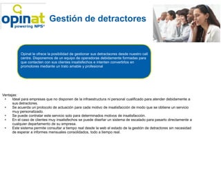 Gestión de detractores


           Opinat le ofrece la posibilidad de gestionar sus detractaores desde nuestro call
           centre. Disponemos de un equipo de operadoras debidamente formadas para
           que contacten con sus clientes insatisfechos e intenten convertirlos en
           promotores mediante un trato amable y profesional




Ventajas:
 •    Ideal para empresas que no disponen de la infraestructura ni personal cualificado para atender debidamente a
      sus detractores.
 •    Se acuerda un protocolo de actuación para cada motivo de insatisfacción de modo que se obtiene un servicio
      muy personalizado.
 •    Se puede contratar este servicio solo para determinados motivos de insatisfacción.
 •    En el caso de clientes muy insatisfechos se puede diseñar un sistema de escalado para pasarlo directamente a
      cualquier departamento de su empresa.
 •    Este sistema permite consultar a tiempo real desde la web el estado de la gestión de detractores sin necesidad
      de esperar a informes mensuales consolidados, todo a tiempo real.
 