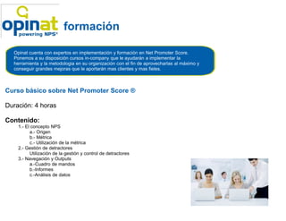 formación

  Opinat cuenta con expertos en implementación y formación en Net Promoter Score.
  Ponemos a su disposición cursos in-company que le ayudarán a implementar la
                                      company
  herramienta y la metodologia en su organización con el fin de aprovecharlas al máximo y
  conseguir grandes mejoras que le aportarán mas clientes y mas fieles.



Curso básico sobre Net Promoter Score ®

Duración: 4 horas

Contenido:
    1.- El concepto NPS
          a.- Origen
          b.- Métrica
          c.- Utilización de la métrica
    2.- Gestión de detractores
          Utilización de la gestión y control de detractores
    3.- Navegación y Outputs
          a.-Cuadro de mandos
          b.-Informes
          c.-Análisis de datos
 