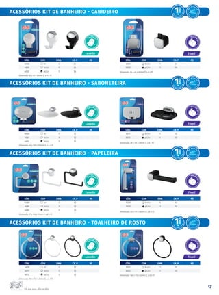 Tá no seu dia a dia.
17
Acessórios kit de BANHEIRO - cabideiro
Acessórios kit de BANHEIRO - saboneteira
Acessórios kit de BANHEIRO - papeleira
Acessórios kit de BANHEIRO - toalheiro de rosto
CÓD. COR emb. CX. P R$
4070 br 1 12
4071 br/cr 1 12
4072 pt/cr 1 12
Dimensão: 195 x 172 x 27mm (L x A x P)
CÓD. COR emb. CX. P R$
4080 br 1 12
4081 br/cr 1 12
4082 pt/cr 1 12
Dimensão: 77 x 129 x 27mm (L x A x P)
CÓD. COR emb. CX. P R$
4050 br 1 24
4051 br/cr 1 24
4052 pt/cr 1 24
Dimensão: 62 x 45 x 54mm (L x A x P)
CÓD. COR emb. CX. P R$
5001 br/cr 1 24
5002 pt/cr 1 24
Dimensão: 54 x 40 x 52mm (L x A x P)
CÓD. COR emb. CX. P R$
5021 br/cr 1 12
5022 pt/cr 1 12
Dimensão: 184 x 172 x 42mm (L x A x P)
CÓD. COR emb. CX. P R$
4060 br 1 12
4061 br/cr 1 12
4062 pt/cr 1 12
Dimensão: 45 x 130 x 110mm (L x A x P)
CÓD. COR emb. CX. P R$
5011 br/cr 1 12
5012 pt/cr 1 12
Dimensão: 28 x 121 x 88mm (L x A x P)
CÓD. COR emb. CX. P R$
5031 br/cr 1 12
5032 pt/cr 1 12
Dimensão: 40 x 172 x 80mm (L x A x P)
Lavello
Lavello
Lavello
Tivoli
Tivoli
Tivoli
Lavello
F
á
c
il de insta
l
a
r
A
c
o
m
panha Kit de Fi
x
a
ç
ã
o
F
á
c
il de insta
l
a
r
A
c
o
m
panha Kit de Fi
x
a
ç
ã
o
F
á
c
il de insta
l
a
r
A
c
o
m
panha Kit de Fi
x
a
ç
ã
o
F
á
c
il de insta
l
a
r
A
c
o
m
panha Kit de Fi
x
a
ç
ã
o
Tivoli
 