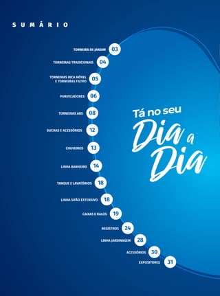 | C ATÁ L O G O D E P R O D U T O S
2
s u m á r i o
Torneira de Jardim
Torneiras Tradicionais
Torneiras Bica Móvel
e Torneiras Filtro
PurificadoreS
Torneiras ABS
Duchas e Acessórios
ChuveiroS
Linha Banheiro
Tanque e Lavatórios
Linha Sifão Extensivo
Caixas e Ralos
Registros
Linha Jardinagem
Acessórios
Expositores
03
04
05
06
08
12
13
14
18
18
19
24
28
30
31
 
