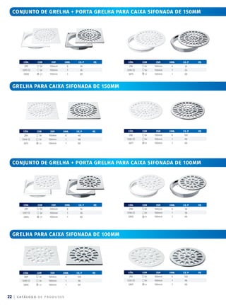 | C ATÁ L O G O D E P R O D U T O S
22
conjunto de grelha + porta grelha para caixa sifonada de 150mm
conjunto de grelha + porta grelha para caixa sifonada de 100mm
CÓD. COR ESP. emb. CX. P R$
297 br 100mm 6 36
1297 (i) br 100mm 1 36
2804 cr 100mm 1 60
CÓD. COR ESP. emb. CX. P R$
298 br 100mm 6 36
1298 (i) br 100mm 1 36
2805 cr 100mm 1 60
grelha para caixa sifonada de 150mm
CÓD. COR ESP. emb. CX. P R$
285 br 150mm 6 120
1285 (i) br 150mm 1 96
3677 cr 150mm 1 60
CÓD. COR ESP. emb. CX. P R$
284 br 150mm 6 48
1284 (i) br 150mm 1 48
3673 cr 150mm 1 60
grelha para caixa sifonada de 100mm
CÓD. COR ESP. emb. CX. P R$
293 br 100mm 6 120
1293 (i) br 100mm 1 96
2807 cr 100mm 1 60
CÓD. COR ESP. emb. CX. P R$
289 br 100mm 6 120
1289 (i) br 100mm 1 96
2806 cr 100mm 1 60
CÓD. COR ESP. emb. CX. P R$
295 br 150mm 6 36
1295 (i) br 150mm 1 36
2808 cr 150mm 1 60
CÓD. COR ESP. emb. CX. P R$
296 br 150mm 6 24
1296 (i) br 150mm 1 24
3675 cr 150mm 1 60
 