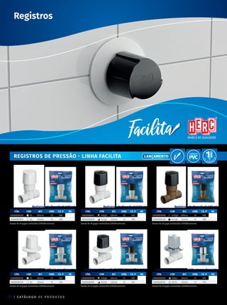 | C ATÁ L O G O D E P R O D U T O S
24
Registros
REGISTROS de pressão - LInha facilita
Registros de Pressão Soldável com Canopla Registros de Pressão Soldável com Canopla
CÓD. COR BIT. emb. CX. P R$
1000000107 br 20mm 12 132
1000000110 br 25mm 12 132
CÓD. COR BIT. emb. CX. P R$
1000000095 br/pt 20mm 12 132
1000000097 br/pt 25mm 12 132
Registros de Pressão Soldável com Canopla
CÓD. COR BIT. emb. CX. P R$
1000000130 br/cr 20mm 12 132
1000000131 br/cr 25mm 12 132
Pacote de 12 peças embaladas individualmente.
Pacote de 12 peças embaladas individualmente.
Pacote de 12 peças embaladas individualmente.
Pacote de 12 peças embaladas individualmente.
Pacote de 12 peças embaladas individualmente.
Pacote de 12 peças embaladas individualmente.
Registros de Pressão Soldável Registros de Pressão Soldável
CÓD. COR BIT. emb. CX. P R$
1000000104 br 20mm 12 168
1000000105 br 25mm 12 168
CÓD. COR BIT. emb. CX. P R$
1000000111 br/pt 20mm 12 168
1000000094 br/pt 25mm 12 168
Registros de Pressão Soldável
CÓD. COR BIT. emb. CX. P R$
1000000098 mr/pt 20mm 12 168
1000000120 mr/pt 25mm 12 168
Lançamento
 
