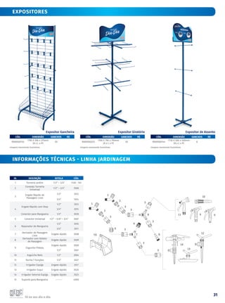 Tá no seu dia a dia.
31
EXPOSITORES
CÓD. DIMENSÃO GANCHOS R$
9000500132
1785 X 596 x 375mm
(A x L x P)
20
CÓD. DIMENSÃO GANCHOS R$
9000500225
1700 X 790 x 790mm
(A x L x P)
20
CÓD. DIMENSÃO GANCHOS R$
9000500144
1730 X 500 x 500mm
(A x L x P)
6
Imagens meramente ilustrativas Imagens meramente ilustrativas Imagens meramente ilustrativas
Expositor Gancheira Expositor Giratório Expositor de Assento
ID. DESCRIÇÃO BITOLA CÓD.
1 Torneira Jardim 1/2” – 3/4” 1128 - 101
2
Conexão Torneira
Universal
1/2” – 3/4” 3506
3
Engate Rápido de
Passagem Livre
1/2” 3512
3/4” 3514
4
Engate Rápido com Stop
1/2” 3513
3/4” 3515
Conector para Mangueira 1/2” 3528
5 Conector Universal 1/2” – 5/8” – 3/4” 3507
6 Reparador de Mangueira
1/2” 3510
3/4” 3511
7
Derivador de Passagem
Livre
Engate rápido 3508
8
Derivador com Seletor
de Passagem
Engate rápido 3509
9 Esguicho Pistola
Engate rápido 3500
1/2” 3501
10 Esguicho Reto 1/2” 3504
11 Ducha 7 Funções 1/2” 3527
12 Irrigador Espiga Engate rápido 3517
13 Irrigador Esqui Engate rápido 3520
14 Irrigador Setorial Espiga Engate rápido 3523
15 Suporte para Mangueira ------- 4000
informações técnicas - LINHA JARDINAGEM
 