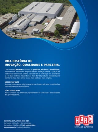 | C ATÁ L O G O D E P R O D U T O S
32
INDÚSTRIA DE PLÁSTICOS HERC LTDA.
Av. Severo Dullius, 240 | Bairro Anchieta
Porto Alegre | RS | Brasil | SAC: 0800.607.2210
www.herc.com.br | Indústria Brasileira
UMA HISTÓRIA DE
INOVAÇÃO, QUALIDADE E PARCERIA.
Com mais de 5 décadas de história de qualidade, eficiência e durabilidade,
a marca HERC é sinônimo de praticidade e inovação. Desde a criação da
tradicional torneira de jardim, a marca tem a confiança dos brasileiros
e, por isso, continua inovando. São mais de 450 produtos pensados para
facilitar o dia a dia e tornar a vida mais prática e mais simples.
NOSSO PROPÓSITO
Somos a empresa que soluciona de forma simples, eficiente e confiável as
necessidades dos consumidores.
TÁ NO SEU DIA A DIA
Nosso conceito é o reflexo da popularidade, da confiança e da qualidade
dos produtos HERC.
 