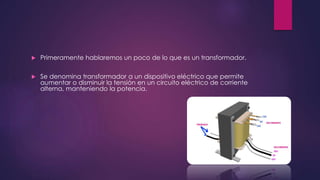  Primeramente hablaremos un poco de lo que es un transformador.
 Se denomina transformador a un dispositivo eléctrico que permite
aumentar o disminuir la tensión en un circuito eléctrico de corriente
alterna, manteniendo la potencia.
 