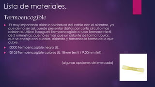 Lista de materiales.
Termoencogible
 Es muy importante aislar la soldadura del cable con el alambre, ya
que de no ser así, puede presentar daños por corto circuito mas
adelante. Utilice Espagueti Termoencogible o tubo Termorretráctil
de 3 milímetros, que no es más que un aislante de forma tubular,
que se encoje con el calor, aislando y tomando la forma de lo que
cubre.
 13000 Termoencogible negro UL.
 13105 Termoencogible colores UL 18mm (ext) / 9.00mm (int).
(algunas opciones del mercado)
 
