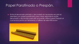 Papel Parafinado o Prespán.
 Entre el devanado primario y secundario es necesario recubrir el
alambre con papel parafinado para crear aislamiento entre
devanado y devanado para ello se puede utilizar papel Prespán el
cual se encuentra en ferreterías o talleres de electrificación
 