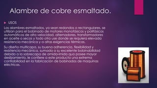 Alambre de cobre esmaltado.
 USOS
Los alambres esmaltados, ya sean redondos o rectangulares, se
utilizan para el bobinado de motores monofásicos y polifásicos
automáticos de alta velocidad, alternadores, transformadores
en aceite o secos y todo otro use donde se requiera elevada
resistencia mecánica y a altas exigencias térmicas.
Su diseño multicapa, su buena adherencia, flexibilidad y
resistencia mecánica, sumada a su excelente bobinabilidad
debido a la sobrecapa de amida-imida quo posee mayor
deslizamiento, le confiere a este producto una extrema
confiabilidad en la fabricación de bobinados de maquinas
eléctricas.
 