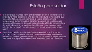 Estaño para soldar.
 El estaño que se utiliza tiene alma de resina con el fin de facilitar la
soldadura. Para garantizar una buena soldadura es necesario que
tanto el estaño como el elemento a soldar alcancen una
temperatura determinada, si esta temperatura no se alcanza se
produce el fenómeno denominado soldadura fría. La temperatura
de fusión depende de la aleación utilizada, cuyo componente
principal es el estaño y suele estar comprendida entre unos 200 a
400 ºC.
 En realidad, el término "estaño" se emplea de forma impropia
porque no se trata de estaño sólo, sino de una aleación de este
metal con plomo, generalmente con una proporción respectiva del
60% y del 40%, que resulta ser la más indicada para las soldadura.
 