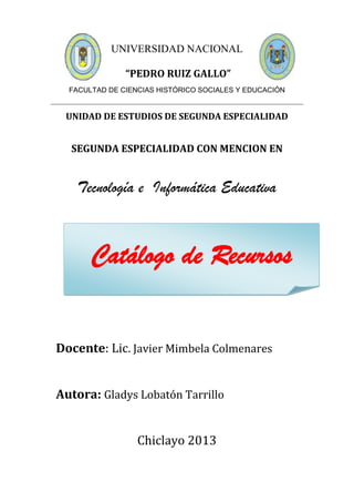 UNIVERSIDAD NACIONAL
“PEDRO RUIZ GALLO”
FACULTAD DE CIENCIAS HISTÓRICO SOCIALES Y EDUCACIÓN
UNIDAD DE ESTUDIOS DE SEGUNDA ESPECIALIDAD
SEGUNDA ESPECIALIDAD CON MENCION EN
Tecnología e Informática Educativa
Docente: Lic. Javier Mimbela Colmenares
Autora: Gladys Lobatón Tarrillo
Chiclayo 2013
Catálogo de Recursos
 