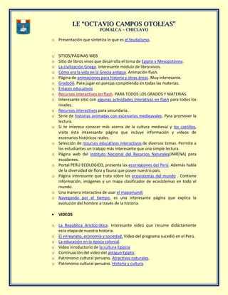 II..EE ““OOCCTTAAVVIIOO CCAAMMPPOOSS OOTTOOLLEEAASS””
PPOOMMAALLCCAA –– CCHHIICCLLAAYYOO
o Presentación que sintetiza lo que es el feudalismo.
o SITIOS/PÁGINAS WEB
o Sitio de libros vivos que desarrolla el tema de Egipto y Mesopotánea.
o La civilización Griega. Interesante módulo de librosvivos.
o Cómo era la vida en la Grecia antigua. Animación flash.
o Página de animaciones para historia y otras áreas. Muy interesante.
o Grado56. Para jugar en parejas compitiendo en todas las materias.
o Enlaces educativos
o Recursos interactivos en flash. PARA TODOS LOS GRADOS Y MATERIAS.
o Interesante sitio con algunas actividades interativas en flash para todos los
niveles.
o Recursos interactivos para secundaria.
o Serie de historias animadas con escenarios medieavales. Para promover la
lectura.
o Si te interesa conocer más acerca de la cultura medieval y los castillos,
visita ésta interesante página que incluye información y videos de
escenarios históricos reales.
o Selección de recursos educativos interactivos de diversos temas. Permite a
los estudiantes un trabajo más interesante que una simple lectura.
o Página web del Instituto Nacional del Recursos Naturales(INRENA) para
escolarees.
o Portal PERU ECOLOGICO, presenta las ecorregiones del Perú. Además habla
de la diversidad de flora y fauna que posee nuestro país.
o Página interesante que trata sobre los ecosistemas del mundo . Contiene
información, imágenes y un mapa clasificador de ecosistemas en todo el
mundo.
o Una manera interactiva de usar el mapamundi
o Navegando por el tiempo, es una interesante página que explica la
evolución del hombre a través de la historia.
VIDEOS
o La República Aristocrática. Interesante video que resume didáctamente
esta etapa de nuestra historia.
o El virreynato, economía y sociedad. Video del programa sucedió en el Perú.
o La educación en la época colonial.
o Video inroductorio de la cultura Egipcia
o Continuación del video del antiguo Egipto.
o Patrimonio cultural peruano. Atractivos naturales.
o Patrimonio cultural peruano. Historia y cultura.
 