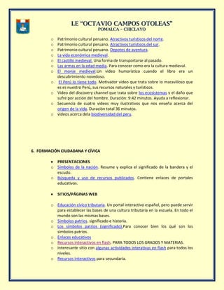 II..EE ““OOCCTTAAVVIIOO CCAAMMPPOOSS OOTTOOLLEEAASS””
PPOOMMAALLCCAA –– CCHHIICCLLAAYYOO
o Patrimonio cultural peruano. Atractivos turìsticos del norte.
o Patrimonio cultural peruano. Atractivos turísticos del sur.
o Patrimonio cultural peruano. Depotes de aventura.
o La vida económica medieval.
o El castillo medieval. Una forma de transportarse al pasado.
o Las armas en la edad media. Para conocer como era la cultura medieval.
o El monje medieval.Un video humorístico cuando el libro era un
descubrimiento novedoso.
o El Perú lo tiene todo. Motivador video que trata sobre lo maravilloso que
es es nuestro Perú, sus recursos naturales y turísticos.
o Video del discovery channel que trata sobre los ecosistemas y el daño que
sufre por acción del hombre. Duración: 9:42 minutos. Ayuda a reflexionar.
o Secuencia de cuatro videos muy ilustrativos que nos enseña acerca del
origen de la vida. Duración total 36 minutos.
o videos acerca dela biodiversidad del peru.
6. FORMACIÓN CIUDADANA Y CÍVICA
PRESENTACIONES
o Símbolos de la nación. Resume y explica el significado de la bandera y el
escudo.
o Búsqueda y uso de recursos publicados. Contiene enlaces de portales
educativos.
SITIOS/PÁGINAS WEB
o Educación cívico tributaria. Un portal interactivo español, pero puede servir
para establecer las bases de una cultura tributaria en la escuela. En todo el
mundo son las mismas bases.
o Símbolos patrios. significado e historia.
o Los símbolos patrios (significado).Para conocer bien los qué son los
símbolos patrios.
o Enlaces educativos
o Recursos interactivos en flash. PARA TODOS LOS GRADOS Y MATERIAS.
o Interesante sitio con algunas actividades interativas en flash para todos los
niveles.
o Recursos interactivos para secundaria.
 