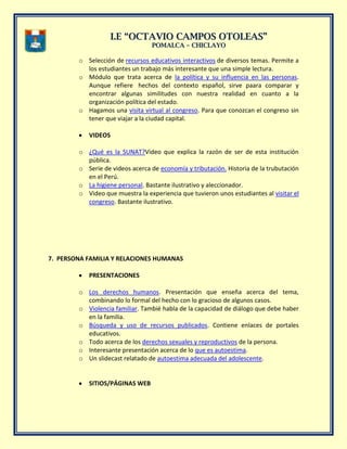 II..EE ““OOCCTTAAVVIIOO CCAAMMPPOOSS OOTTOOLLEEAASS””
PPOOMMAALLCCAA –– CCHHIICCLLAAYYOO
o Selección de recursos educativos interactivos de diversos temas. Permite a
los estudiantes un trabajo más interesante que una simple lectura.
o Módulo que trata acerca de la política y su influencia en las personas.
Aunque refiere hechos del contexto español, sirve paara comparar y
encontrar algunas similitudes con nuestra realidad en cuanto a la
organización política del estado.
o Hagamos una visita virtual al congreso. Para que conozcan el congreso sin
tener que viajar a la ciudad capital.
VIDEOS
o ¿Qué es la SUNAT?Video que explica la razón de ser de esta institución
pública.
o Serie de videos acerca de economía y tributación. Historia de la trubutación
en el Perú.
o La higiene personal. Bastante ilustrativo y aleccionador.
o Video que muestra la experiencia que tuvieron unos estudiantes al visitar el
congreso. Bastante ilustrativo.
7. PERSONA FAMILIA Y RELACIONES HUMANAS
PRESENTACIONES
o Los derechos humanos. Presentación que enseña acerca del tema,
combinando lo formal del hecho con lo gracioso de algunos casos.
o Violencia familiar. Tambié habla de la capacidad de diálogo que debe haber
en la familia.
o Búsqueda y uso de recursos publicados. Contiene enlaces de portales
educativos.
o Todo acerca de los derechos sexuales y reproductivos de la persona.
o Interesante presentación acerca de lo que es autoestima.
o Un slidecast relatado de autoestima adecuada del adolescente.
SITIOS/PÁGINAS WEB
 