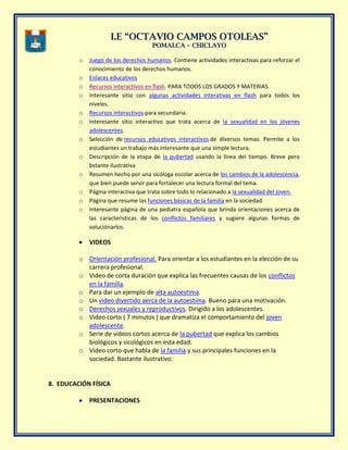 II..EE ““OOCCTTAAVVIIOO CCAAMMPPOOSS OOTTOOLLEEAASS””
PPOOMMAALLCCAA –– CCHHIICCLLAAYYOO
o Juego de los derechos humanos. Contiene actividades interactivas para reforzar el
conocimiento de los derechos humanos.
o Enlaces educativos
o Recursos interactivos en flash. PARA TODOS LOS GRADOS Y MATERIAS.
o Interesante sitio con algunas actividades interativas en flash para todos los
niveles.
o Recursos interactivos para secundaria.
o Interesante sitio interactivo que trata acerca de la sexualidad en los jóvenes
adolescentes.
o Selección de recursos educativos interactivos de diversos temas. Permite a los
estudiantes un trabajo más interesante que una simple lectura.
o Descripción de la etapa de la pubertad usando la línea del tiempo. Breve pero
bstante ilustrativa
o Resumen hecho por una sicóloga escolar acerca de los cambios de la adolescencia,
que bien puede servir para fortalecer una lectura formal del tema.
o Página interactiva que trata sobre todo lo relacionado a la sexualidad del joven.
o Página que resume las funciones básicas de la familia en la sociedad.
o Interesante página de una pediatra española que brinda orientaciones acerca de
las caracterìsticas de los conflictos familiares y sugiere algunas formas de
soluciónarlos.
VIDEOS
o Orientación profesional. Para orientar a los estudiantes en la elección de su
carrera profesional.
o Video de corta duraciòn que explica las frecuentes causas de los conflictos
en la familia.
o Para dar un ejemplo de alta autoestima.
o Un video divertido aerca de la autoestima. Bueno para una motivación.
o Derechos sexuales y reproductivos. Dirigido a los adolescentes.
o Video corto ( 7 minutos ) que dramatiza el comportamiento del joven
adolescente.
o Serie de videos cortos acerca de la pubertad que explica los cambios
biológicos y sicológicos en esta edad.
o Video corto que habla de la familia y sus principales funciones en la
sociedad. Bastante ilustrativo.
8. EDUCACIÓN FÍSICA
PRESENTACIONES
 