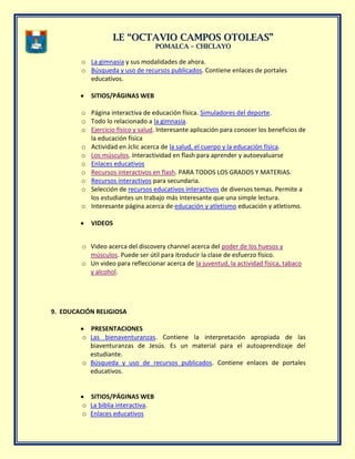 II..EE ““OOCCTTAAVVIIOO CCAAMMPPOOSS OOTTOOLLEEAASS””
PPOOMMAALLCCAA –– CCHHIICCLLAAYYOO
o La gimnasia y sus modalidades de ahora.
o Búsqueda y uso de recursos publicados. Contiene enlaces de portales
educativos.
SITIOS/PÁGINAS WEB
o Página interactiva de educación física. Simuladores del deporte.
o Todo lo relacionado a la gimnasia.
o Ejercicio físico y salud. Interesante aplicación para conocer los beneficios de
la educación física
o Actividad en Jclic acerca de la salud, el cuerpo y la educación física.
o Los músculos. Interactividad en flash para aprender y autoevaluarse
o Enlaces educativos
o Recursos interactivos en flash. PARA TODOS LOS GRADOS Y MATERIAS.
o Recursos interactivos para secundaria.
o Selección de recursos educativos interactivos de diversos temas. Permite a
los estudiantes un trabajo más interesante que una simple lectura.
o Interesante página acerca de educación y atletismo educación y atletismo.
VIDEOS
o Video acerca del discovery channel acerca del poder de los huesos y
músculos. Puede ser útil para itroducir la clase de esfuerzo físico.
o Un video para refleccionar acerca de la juventud, la actividad física, tabaco
y alcohol.
9. EDUCACIÓN RELIGIOSA
PRESENTACIONES
o Las bienaventuranzas. Contiene la interpretación apropiada de las
biaventuranzas de Jesús. Es un material para el autoaprendizaje del
estudiante.
o Búsqueda y uso de recursos publicados. Contiene enlaces de portales
educativos.
SITIOS/PÁGINAS WEB
o La biblia interactiva.
o Enlaces educativos
 