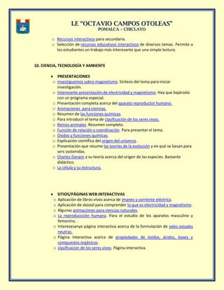 II..EE ““OOCCTTAAVVIIOO CCAAMMPPOOSS OOTTOOLLEEAASS””
PPOOMMAALLCCAA –– CCHHIICCLLAAYYOO
o Recursos interactivos para secundaria.
o Selección de recursos educativos interactivos de diversos temas. Permite a
los estudiantes un trabajo más interesante que una simple lectura.
10. CIENCIA, TECNOLOGÍA Y AMBIENTE
PRESENTACIONES
o Investiguemos sobre magnetismo. Sintesis del tema para iniciar
investigación.
o Interesante presentación de electricidad y magnetismo. Hay que bajárselo
con un programa especial.
o Presentación completa acerca del aparato reproductor humano.
o Animaciones para ciencias.
o Resumen de las funciones químicas.
o Para introducir el tema de clasificación de los seres vivos.
o Reinos animales. Resumen completo.
o Función de relación y coordinación. Para presentar el tema.
o Oxidos y funciones químicas.
o Explicación científica del origen del universo.
o Presentación que resume las teorías de la evolución y en qué se basan para
sers sostenidas.
o Charles Darwin y su teoría acerca del origen de las especies. Bastante
didáctico.
o La célula y su estructura.
SITIOS/PÁGINAS WEB INTERACTIVAS
o Aplicación de libros vivos acerca de imanes y corriente eléctrica.
o Aplicación de skoool para comprender lo que es electricidad y magnetismo.
o Algunas animaciones para ciencias naturales.
o La reproduccción humana. Para el estudio de los aparatos masculino y
femenino.
o Interesesanye página interactiva acerca de la formulación de sales oxisales
neutras.
o Página interactiva acerca de propiedades de óxidos, ácidos, bases y
compuestos orgánicos.
o clasificacion de los seres vivos. Pàgina interactiva.
 
