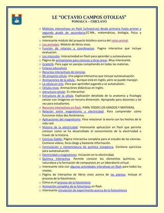 II..EE ““OOCCTTAAVVIIOO CCAAMMPPOOSS OOTTOOLLEEAASS””
PPOOMMAALLCCAA –– CCHHIICCLLAAYYOO
o Módulos interactivos en flash (schoool.es) desde primaria hasta primer y
segundo grado de secundaria:CC.NN., matemáticas, biología, física y
química
o Interesante módulo del proyecto biósfera acerca del reino animal.
o Los animales. Módulo de libros vivos.
o Funcion de relacion y coordinacion. Pagina interactiva que incluye
evaluacion.
o Los músculos. Interactividad en flash para aprender y autoevaluarse.
o Página de animaciones para ciencias y otras áreas. Muy interesante.
o Grado56. Para jugar en parejas compitiendo en todas las materias.
o Enlaces educativos
o Recursos interactivos de ciencias.
o Mi proyecto célula. Una página interactiva que incluye autoevaluación.
o Animaciones de la célula . Aunque está en Inglés, pero se puede manejar.
o La célula en Jclic. Para que aprendan jugando y se autoevalúen.
o Células vivas. Animaciónes didácticas en Inglés.
o estructura celular. Es interactivo
o Estructura de la célula. Explicación detallada de la anatomía y fisiología
celular con imágenes en tercera dimensión. Apropiado para docentes y tal
vez para estudiantes.
o Recursos interactivos en flash. PARA TODOS LOS GRADOS Y MATERIAS.
o Relación entre magnetismo y electricidad. Para comprender cómo
funcionan éstos dos fenómenos.
o Aplicaciones del magnetismo. Para relacionar la teoría con los hechos de la
vida real.
o Historia de la electricidad. Interesante aplicaci{on en flash que permite
conocer como se ha desarrollado el conocimiento de la electricidad a
través de la historia.
o Ciencias Galilei. Página interactiva completa para el estudio de las ciencias.
Contiene videos, foros blogs y bastante información.
o Formulación y nomenclatura de química inorgánica. Contiene ejercicios
para autoevaluación.
o Electricidad y magnatismo. Iniciación en la electricidad.
o Química interactiva. Permite conocer los elementos químicos, su
naturaleza y la formación de compuestos en un laboratorio virtual.
o Interesante sitio con algunas actividades interativas en flash para todos los
niveles.
o Página de interactiva de libros vivos acerca de las plantas. Incluye el
proceso de la fotosíntesis.
o Cómo es el proceso de la fotosíntesis
o Animación completa de la fotointesis en flash.
o Interesante simulación de experimento acerca de la fostosíntesis
 