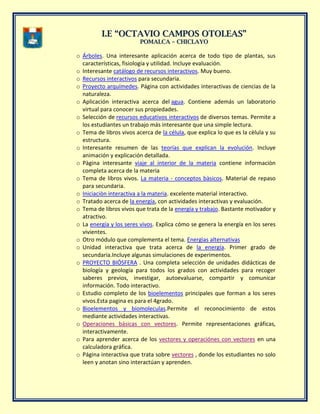 II..EE ““OOCCTTAAVVIIOO CCAAMMPPOOSS OOTTOOLLEEAASS””
PPOOMMAALLCCAA –– CCHHIICCLLAAYYOO
o Árboles. Una interesante aplicación acerca de todo tipo de plantas, sus
características, fisiología y utilidad. Incluye evaluación.
o Interesante catálogo de recursos interactivos. Muy bueno.
o Recursos interactivos para secundaria.
o Proyecto arquímedes. Página con actividades interactivas de ciencias de la
naturaleza.
o Aplicación interactiva acerca del agua. Contiene además un laboratorio
virtual para conocer sus propiedades.
o Selección de recursos educativos interactivos de diversos temas. Permite a
los estudiantes un trabajo más interesante que una simple lectura.
o Tema de libros vivos acerca de la célula, que explica lo que es la cèlula y su
estructura.
o Interesante resumen de las teorías que explican la evolución. Incluye
animación y explicación detallada.
o Pàgina interesante viaje al interior de la materia contiene informaciòn
completa acerca de la materia
o Tema de libros vivos. La materia - conceptos bàsicos. Material de repaso
para secundaria.
o Iniciaciòn interactiva a la materia. excelente material interactivo.
o Tratado acerca de la energía, con actividades interactivas y evaluación.
o Tema de libros vivos que trata de la energía y trabajo. Bastante motivador y
atractivo.
o La energía y los seres vivos. Explica cómo se genera la energía en los seres
vivientes.
o Otro módulo que complementa el tema. Energìas alternativas
o Unidad interactiva que trata acerca de la energía. Primer grado de
secundaria.Incluye algunas simulaciones de experimentos.
o PROYECTO BIÓSFERA . Una completa selección de unidades didácticas de
biología y geología para todos los grados con actividades para recoger
saberes previos, investigar, autoevaluarse, compartir y comunicar
información. Todo interactivo.
o Estudio completo de los bioelementos principales que forman a los seres
vivos.Esta pagina es para el 4grado.
o Bioelementos y biomoleculas.Permite el reconocimiento de estos
mediante actividades interactivas.
o Operaciones básicas con vectores. Permite representaciones gráficas,
interactivamente.
o Para aprender acerca de los vectores y operaciónes con vectores en una
calculadora gráfica.
o Página interactiva que trata sobre vectores , donde los estudiantes no solo
leen y anotan sino interactúan y aprenden.
 