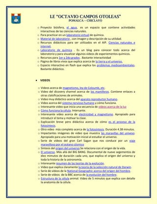 II..EE ““OOCCTTAAVVIIOO CCAAMMPPOOSS OOTTOOLLEEAASS””
PPOOMMAALLCCAA –– CCHHIICCLLAAYYOO
o Proyecto biósfera, el agua, es un espacio que contiene actividades
interactivas de las ciencias naturales.
o Para practicar en un laboratorio virtual de quìmica.
o Material de laboratorio , con imagen y descripción de su utilidad.
o Recursos didácticos para ser utilizados en el AIP. Ciencias naturales e
internet.
o Laboratorio de química . Es un blog para conocer todo acerca del
laboratorio y para visualizar algunos videos de experiementos químicos.
o Recursos para 1er y 2do grados . Bastante interactividad
o Página de libros vivos que explica acerca de la tierra y el universo.
o Espacio interactivo en flash que explica los problemas medioambientales.
Bastante didáctico.
VIDEOS
o Videos acerca de magnetismo, ley de Coloumb, etc.
o Video del dicovery channel acerca de los mamìferos. Contiene enlaces a
otras clalsificaciones de animales.
o Video muy didáctico acerca del aparato reproductor humano.
o Video acerca del sistema nervioso humano y cómo funciona.
o Interesante video que inicia una secuencia de videos acerca de la luz
o Cómo funciona la célula. Intersante.
o Interesante video acerca de electricidad y magnetismo. Apropiado para
introducir el tema y motivar la clase.
o Explicación breve pero didáctica acerca de cómo es el proceso de la
fotosíntesis.
o Otro video más completo acerca de la fotosíntesis. Duración 4.38 minutos.
o Impactantes imágenes de video que muestra las maravillas del univeso.
Apropiado para una motivación inicial al estudiar el universo.
o Serie de videos del gran Carl Sagan que nos conduce por un viaje
maravilloso por el océano cósmico
o Síntesis del origen del universo.Se relaciona con el origen de la vida.
o El universo. Más allá del BIG BANG. Documental de nueve segementos de
diez mimutos de duración cada uno, que explica el origen del universo y
toda la historia de la astronomía.
o Interesante resumen de las teorías de la evolución.
o Video que explica claramente la teoría de la selección natural de Darwin.
o Serie de videos de la National Geographic acerca del origen del hombre.
o Serie de videos de la BBC acerca de la evolución del hombre.
o Estructura de la célula animal. Video de 5 minutos que explica con detalle
la anatomía de la célula.
 