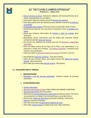II..EE ““OOCCTTAAVVIIOO CCAAMMPPOOSS OOTTOOLLEEAASS””
PPOOMMAALLCCAA –– CCHHIICCLLAAYYOO
o Cómo funciona la célula. Explicación didáctica del funcionalmiento de la
célula comparándola con una fábrica.
o Interesante video que explica acerca del átomo y el universo.
o Este video puede servir de motivación para abordar el tema de la materia y
sus estados
o Propiedades de la materia. Muy bueno para comprender mejor el tema.
o Puede formar parte de una muy buena motivación inicial. La energía y sus
clases.
o Video que contiene informaciòn de fuentes y tipos de energìa. Muy
ilustrativo.
o Aprendizaje virtual. Interesante serie de videos que muestran formas
variadas de abordar temas de ciencias.
o Una forma muy didáctica de enseñar qué son los vectores y magnitudes
vectoriales.
o Serie de videos acerca de las leyes de la física y las matemáticas y su
evolución a través de la historia. "El universo mecánico". Excelente para
motivar a los estudiantes.
o Video que explica la aplicación práctica de los vectores. Duración: 9 minutos.
o Diversidad de reacciones químicas . Sirve para motivar.
o Video de diez minutos aprox. que explica acerca del origen de nuestro
planeta . Muy ilustrativo.
o Otro video que explica algo más de la tierra . Muy bueno.
11. EDUCACIÓN PARA EL TRABAJO
PRESENTACIONES
o Búsqueda y uso de recursos publicados. Contiene enlaces de portales
educativos.
SITIOS/PÁGINAS WEB
o Enlaces educativos
o Recursos interactivos en flash. PARA TODOS LOS GRADOS Y MATERIAS.
o Recursos interactivos para secundaria.
o Selección de recursos educativos interactivos de diversos temas. Permite a
los estudiantes un trabajo más interesante que una simple lectura.
o Cómo hacer paletas de chocolate para fiestas infantiles. Interesante.
o Recetas a base de chocolates.
o Sitio web acerca de la historia de la máquina de coser.
o Para saber cómo funciona la máquina de coser. Muy ilustrativo.
 