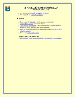 II..EE ““OOCCTTAAVVIIOO CCAAMMPPOOSS OOTTOOLLEEAASS””
PPOOMMAALLCCAA –– CCHHIICCLLAAYYOO
o Para conocer las partes de la máquina de coser .
o Otra acerca de las partes de la máquina
VIDEOS
o Curso básico de chocolate . Contiene videos relacionados.
o Historia del chocolate. Bastante ilustrativo.
o Cómo se hace el chocolate . Fabricación semi-industrial del chocolate.
Versión en Inglés, pero ilustrativo y comprensible.
o Video de un curso básico de costtura donde se explica las partes de la
máquina de coser.
o Còmo hacer pastel de chocolate.
OTROS ENLACES INTERESANTES
o Cómo bajarse presentaciones slideshare no disponibles en descargas.
 