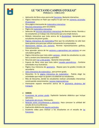 II..EE ““OOCCTTAAVVIIOO CCAAMMPPOOSS OOTTOOLLEEAASS””
PPOOMMAALLCCAA –– CCHHIICCLLAAYYOO
o Aplicación de libros vivos acerca de fracciones. Bastante interactivo.
o Página interactiva en flash que explica lo que son los números racionales
(Fracciones)
o Otra página interesante de matemática interactiva.
o Recursos interactivos para secundaria.
o Página de matemática interactiva.
o Selección de recursos educativos interactivos de diversos temas. Permite a
los estudiantes un trabajo más interesante que una simple lectura.
o Módulo interactivo que trata acerca de la divisibilidad. Apropiado para
estudiantes de priemr grado.
o Páginas interacticas de matemática.Para que los estudiantes no sólo lean
texos planos sino para que utilicen activamente la computadora.
o Operaciones básicas con vectores. Permite representaciones gráficas,
interactivamente.
o Para aprender acerca de los vectores y operaciónes con vectores en una
calculadora gráfica.
o Página interactiva que trata sobre vectores , donde los estudiantes no solo
leen y anotan sino interactúan y aprenden.
o Recursos para 1er y 2do grados . Bastante interactividad.
o Espacio de libros vivos que trata sobre trazados geométricos . Contiene
actividades muy ilustrativas.
o Página muy interaciva de geometría . Repaso para los grados iniciales de
secundaria.
o Libro interactivo de matemática , para primer grado.
o Descartes. Es la página interactiva de matemática . Podrás elegir las
actividades que mejor se ajusten a la edad de tus estudiantes.
o Más de Descartes, donde los estudiantes realizan actividades interactivas
construyendo conocimientos: razones trigonométricas.
o Interesante espacio interactivo acerca de la geometría dinámica del
triángulo.
VIDEOS
o Ecuaciones de primer grado. Expliación bastante didáctica que incluye
ejercicios.
o Explicación del círculo. Interesante.
o Relación entre circunferencia y diámetro. Hace concocer la utilidad del
estudio de la circunferencia.
o Explicación didáctica de ángulos verticales.
o Excelente video para motivar a los estudiantes en el estudio de las
fracciones.
 
