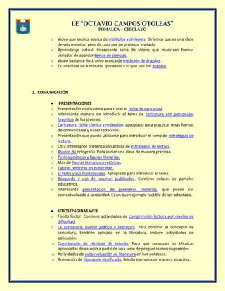 II..EE ““OOCCTTAAVVIIOO CCAAMMPPOOSS OOTTOOLLEEAASS””
PPOOMMAALLCCAA –– CCHHIICCLLAAYYOO
o Video que explica acerca de múltiplos y divisores. Diríamos que es una clase
de seis minutos, pero dictada por un profesor invitado.
o Aprendizaje virtual. Interesante serie de videos que muestran formas
variadas de abordar temas de ciencias.
o Video bastante ilustrativo acerca de medición de ángulos .
o Es una clase de 4 minutos que explica lo que son lon ángulos .
2. COMUNICACIÓN
PRESENTACIONES
o Presentación motivadora para tratar el tema de caricatura.
o Interesante manera de introducir el tema de caricatura con personajes
favoritos de los jóvenes.
o Caricatura, tirilla cómica y redacción. apropiado para practicar otras formas
de comunicarse y hacer redacción.
o Presentación que puede utilizarse para introducir el tema de estrategias de
lectura.
o Otra interesante presentación acerca de estrategias de lectura.
o Asunto de ortografía. Para iniciar una clase de manera graciosa.
o Textos poéticos y figuras literarias.
o Más de figuras literarias o retóricas.
o Figuras retóricas en publicidad.
o El texto y sus modalidades. Apropiado para introducir el tema.
o Búsqueda y uso de recursos publicados. Contiene enlaces de portales
educativos.
o Interesante presentación de géreneros literarios, que puede ser
contextualizado a la realidad. Es un buen ejemplo factible de ser adaptado.
SITIOS/PÁGINAS WEB
o Fondo lector. Contiene actividades de comprension lectora por niveles de
dificultad.
o La caricatura: humor gráfico y literatura. Para conocer el concepto de
caricatura, también aplicado en la literatura. Incluye actividades de
aplicación.
o Cuestionario de técnicas de estudio. Para que conozcan las técnicas
apropiadas de estudio a partir de una serie de preguntas muy sugerentes.
o Actividades de autoevaluación de literatura en hot potatoes.
o Animación de figuras de significado. Brinda ejemplos de manera atractiva.
 