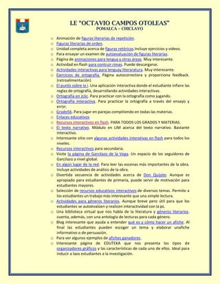 II..EE ““OOCCTTAAVVIIOO CCAAMMPPOOSS OOTTOOLLEEAASS””
PPOOMMAALLCCAA –– CCHHIICCLLAAYYOO
o Animación de figuras literarias de repetición.
o Figuras literarias de orden.
o Unidad completa acerca de figuras retóricas.Incluye ejercicios y videos.
o Para ensayar un examen de autoevaluación de figuras literarias.
o Página de animaciones para lengua y otras áreas. Muy interesante.
o Actividad en flash para contruir rimas. Puede descargarse.
o Actividades interactivas para lenguay literaratura. Muy interesante.
o Ejercicios de ortografía. Página autocorrectora y proporciona feedback.
(retroalimentación)
o El punto sobre la i. Una aplicación interactiva donde el estudiante infiere las
reglas de ortografía, desarrollando actividades interactivas.
o Ortografía en Jclic. Para practicar con la ortografía como jugando.
o Ortografía interactiva. Para practicar la ortografía a través del ensayo y
error.
o Grado56. Para jugar en parejas compitiendo en todas las materias.
o Enlaces educativos
o Recursos interactivos en flash. PARA TODOS LOS GRADOS Y MATERIAS.
o El texto narrativo. Módulo en LIM acerca del texto narrativo. Bastante
interactivo.
o Interesante sitio con algunas actividades interativas en flash para todos los
niveles.
o Recursos interactivos para secundaria.
o Visite la página de Garcilazo de la Vega. Un espacio de los seguidores de
Garcilazo a nivel global.
o En algún lugar de la red. Para leer las escenas más importantes de la obra.
Incluye actividades de análisis de la obra.
o Divertida secuencia de actividades acerca de Don Quijote. Aunque es
apropiado para estudiantes de primaria, puede servir de motivación para
estudiantes mayores.
o Selección de recursos educativos interactivos de diversos temas. Permite a
los estudiantes un trabajo más interesante que una simple lectura.
o Actividades para géneros literarios. Aunque breve pero útil para que los
estudiantes se autoevalúen y realicen interactividad con la pc.
o Una biblioteca virtual que nos habla de la literatura y géneros literarios.
cuenta, además, con una antología de lecturas para cada género.
o Blog interesante que ayuda a entender qué es y cómo hacer un afiche. Al
final las estudiantes pueden escoger un tema y elaborar unafiche
informativo o de persuasión.
o Para ver algunos ejemplos de afiches ganadores.
o Interesante página de EDUTEKA que nos presenta los tipos de
organizadores gráficos y las características de cada uno de ellos. Ideal para
inducir a laos estudiantes a la investigación.
 