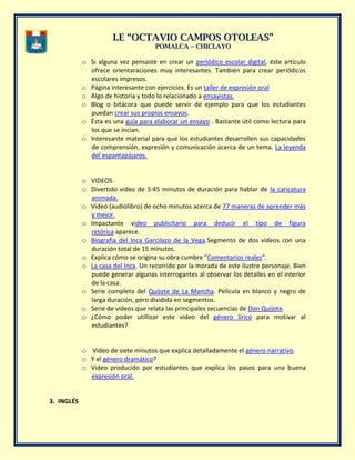 II..EE ““OOCCTTAAVVIIOO CCAAMMPPOOSS OOTTOOLLEEAASS””
PPOOMMAALLCCAA –– CCHHIICCLLAAYYOO
o Si alguna vez pensaste en crear un periódico escolar digital, éste artículo
ofrece orientaraciones muy interesantes. También para crear periódicos
escolares impresos.
o Página interesante con ejercicios. Es un taller de expresión oral
o Algo de historia y todo lo relacionado a ensayistas.
o Blog o bitácora que puede servir de ejemplo para que los estudiantes
puedan crear sus propios ensayos.
o Ésta es una guía para elaborar un ensayo . Bastante útil como lectura para
los que se incian.
o Interesante material para que los estudiantes desarrollen sus capacidades
de comprensión, expresión y comunicación acerca de un tema. La leyenda
del espantapájaros.
o VIDEOS
o Divertido video de 5:45 minutos de duración para hablar de la caricatura
animada.
o Video (audiolibro) de ocho minutos acerca de 77 maneras de aprender más
y mejor.
o Impactante video publicitario para deducir el tipo de figura
retórica aparece.
o Biografìa del Inca Garcilazo de la Vega.Segmento de dos videos con una
duración total de 15 minutos.
o Explica cómo se origina su obra cumbre "Comentarios reales".
o La casa del Inca. Un recorrido por la morada de este ilustre personaje. Bien
puede generar algunas interrogantes al observar los detalles en el interior
de la casa.
o Serie completa del Quijote de La Mancha. Película en blanco y negro de
larga duración, pero dividida en segmentos.
o Serie de videos que relata las principales secuencias de Don Quijote.
o ¿Cómo poder utillizar este video del género lírico para motivar al
estudiantes?
o Video de siete minutos que explica detalladamente el género narrativo.
o Y el género dramático?
o Video producido por estudiantes que explica los pasos para una buena
expresión oral.
3. INGLÉS
 