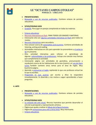 II..EE ““OOCCTTAAVVIIOO CCAAMMPPOOSS OOTTOOLLEEAASS””
PPOOMMAALLCCAA –– CCHHIICCLLAAYYOO
PRESENTACIONES
o Búsqueda y uso de recursos publicados. Contiene enlaces de portales
educativos.
SITIOS/PÁGINAS WEB
o Grado56. Para jugar en parejas compitiendo en todas las materias.
o Enlaces educativos
o Recursos interactivos en flash. PARA TODOS LOS GRADOS Y MATERIAS.
o Interesante sitio con algunas actividades interativas en flash para todos los
niveles.
o Recursos interactivos para secundaria.
o Para conocer acerca de nationalities and countries. Contiene actividades de
listening, writing and reading.
o Actividades interactivas en Jclic para aprender los pronombres y el verbo to
be en presente.
o Otra actividad interactiva para reforzar el aprendizaje de
algunas nationalidades y las profesiones. Incluye una canción muy famosa
que complementa la actividad.
o Interesante página con actividades de gramática, pronunciación y
vocabulario acerca de las habitaciones de la casa (rooms) y el uso de there
is/are. También contiene otros temas para el área de Inglés. Muy
buenísima página.
o Aprende a pronunciar el Inglés repitiendo lo que una profesora virtual lee
lo que tú escribes.
o Pregúntale lo que quieras por escrito y Alice te responderá
inmediatamente. Es divertido y nos motiva a seguir aprendiendo a hacer
preguntas.
4. ARTE
PRESENTACIONES
o Búsqueda y uso de recursos publicados. Contiene enlaces de portales
educativos.
SITIOS/PÁGINAS WEB
o La creación del arte visual. Recurso inyerativo que permite desarrollar el
arte de la percepción y representación artística.
o Página que ayuda a realizar el dibujo de la figura humana.
o Página de animaciones para arte y otras áreas. Muy interesante.
o Enlaces educativos
 